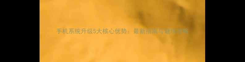 手机系统升级5大核心优势最新指南与避坑攻略