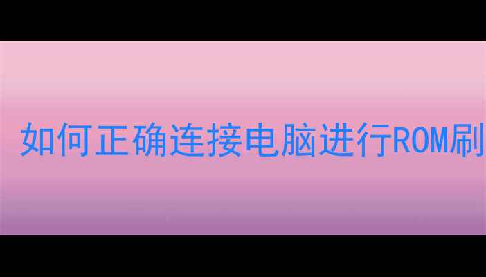手机系统升级必看如何正确连接电脑进行ROM刷机图文全攻略