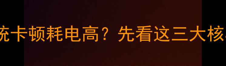 图片 手机系统卡顿耗电高？先看这三大核心原因1