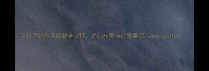 手机系统应用卸载全教程详细步骤与注意事项AndroidiOS