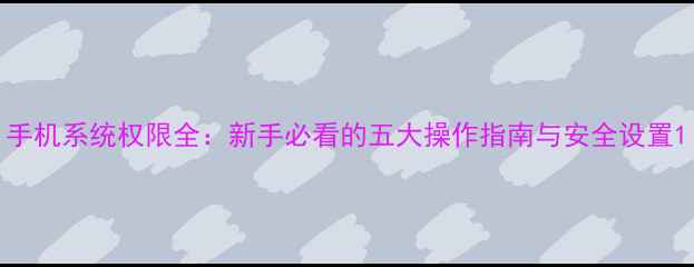 图片 手机系统权限全：新手必看的五大操作指南与安全设置1