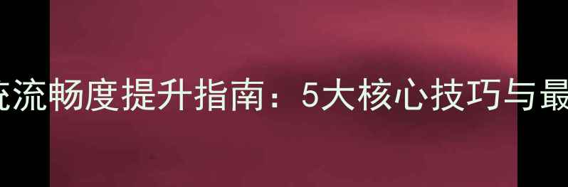 手机系统流畅度提升指南5大核心技巧与最新系统