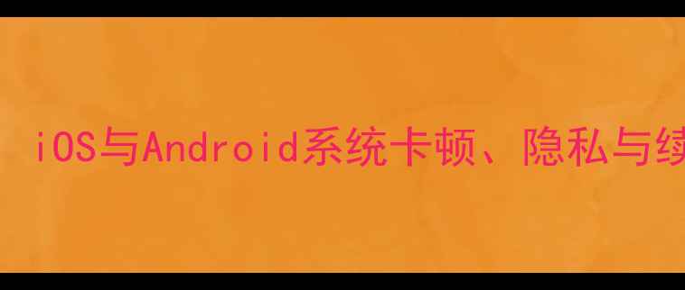 图片 手机系统缺点全：iOS与Android系统卡顿、隐私与续航痛点深度测评