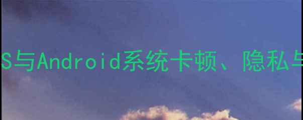 手机系统缺点全iOS与Android系统卡顿隐私与续航痛点深度测评