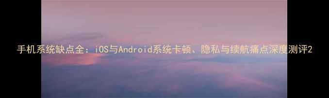 图片 手机系统缺点全：iOS与Android系统卡顿、隐私与续航痛点深度测评2
