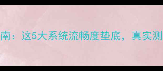 手机系统避坑指南这5大系统流畅度垫底真实测评结果太意外