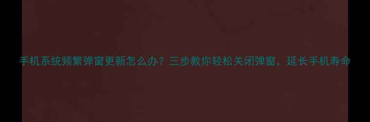 手机系统频繁弹窗更新怎么办三步教你轻松关闭弹窗延长手机寿命