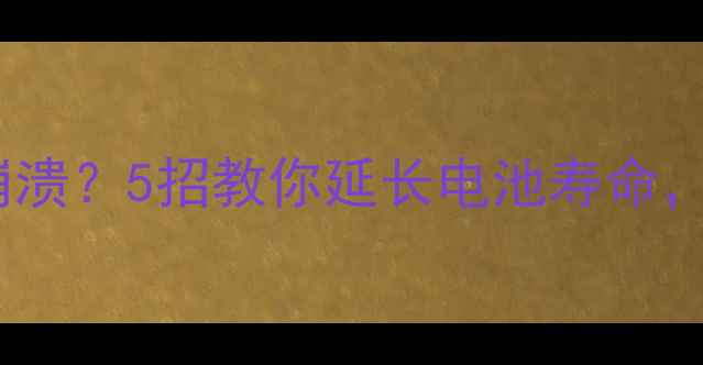手机续航差到崩溃5招教你延长电池寿命附实测数据