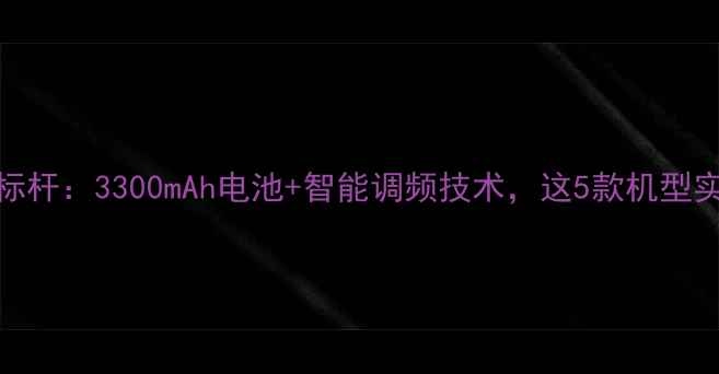 图片 手机续航新标杆：3300mAh电池+智能调频技术，这5款机型实测超长待机