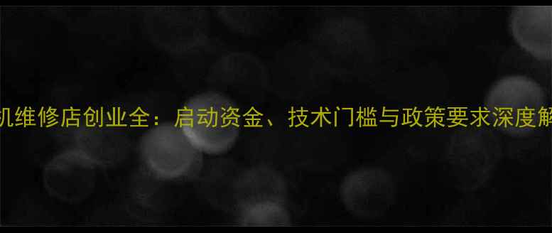 手机维修店创业全启动资金技术门槛与政策要求深度解读