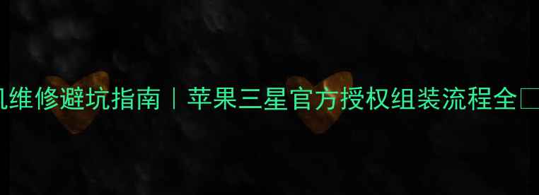 手机维修避坑指南苹果三星官方授权组装流程全