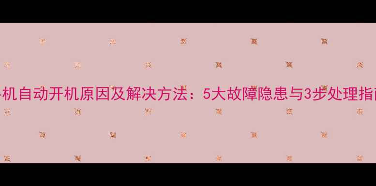 手机自动开机原因及解决方法5大故障隐患与3步处理指南