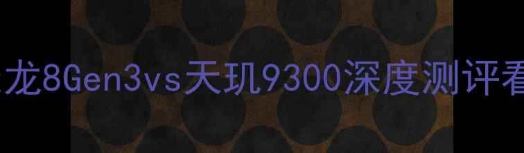 手机芯片天花板骁龙8Gen3vs天玑9300深度测评看完这篇再买手机