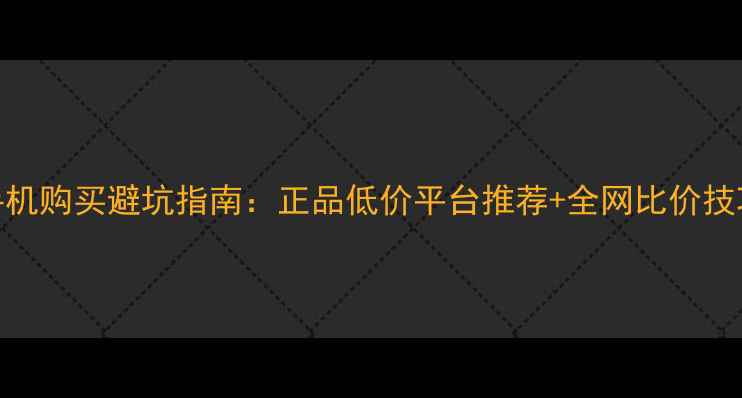 图片 手机购买避坑指南：正品低价平台推荐+全网比价技巧