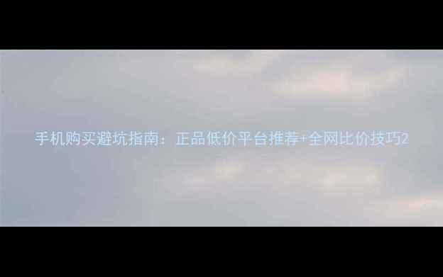 手机购买避坑指南正品低价平台推荐全网比价技巧