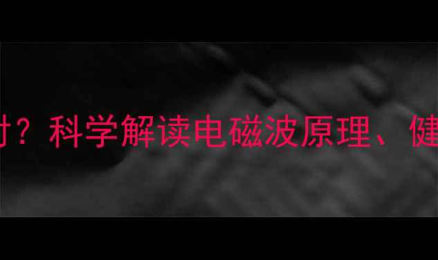 手机辐射是什么辐射科学解读电磁波原理健康影响及防护指南