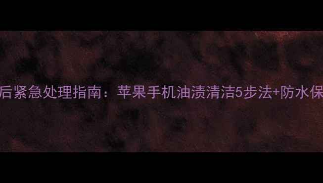图片 手机进油后紧急处理指南：苹果手机油渍清洁5步法+防水保养全攻略