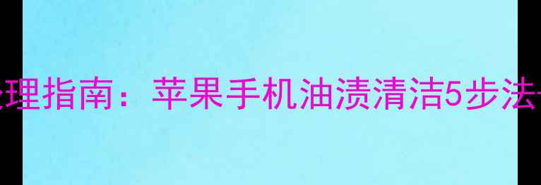手机进油后紧急处理指南苹果手机油渍清洁5步法防水保养全攻略