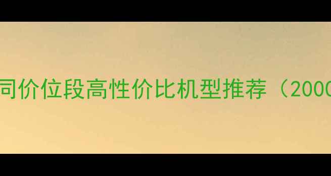 手机选购指南不同价位段高性价比机型推荐2000元档至万元旗舰