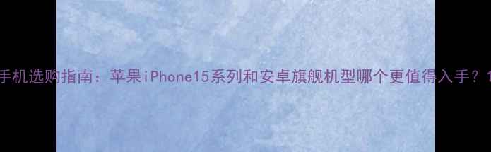 手机选购指南苹果iPhone15系列和安卓旗舰机型哪个更值得入手