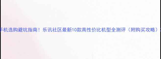 手机选购避坑指南乐讯社区最新10款高性价比机型全测评附购买攻略
