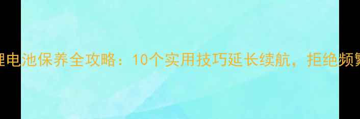 手机锂电池保养全攻略10个实用技巧延长续航拒绝频繁充电