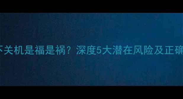 手机长期不关机是福是祸深度5大潜在风险及正确使用建议