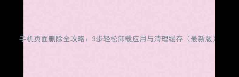 手机页面删除全攻略3步轻松卸载应用与清理缓存最新版