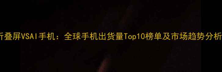 折叠屏VSAI手机全球手机出货量Top10榜单及市场趋势分析