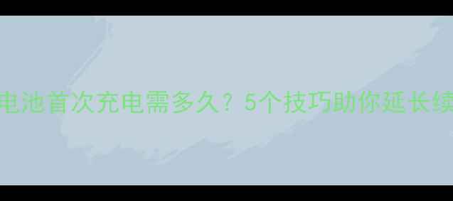 新手机电池首次充电需多久5个技巧助你延长续航寿命