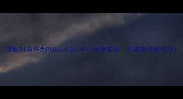 旗舰对决华为P60vs小米14Pro深度实测性能影像续航全