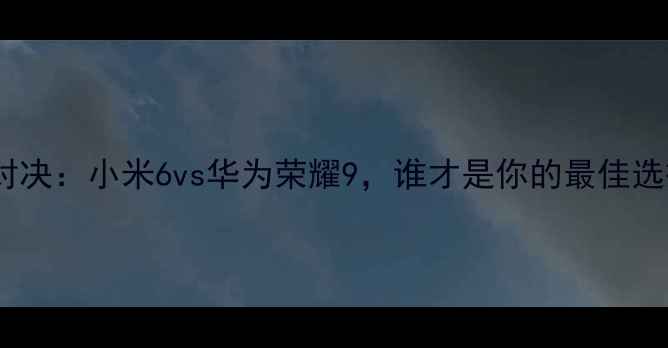 旗舰对决小米6vs华为荣耀9谁才是你的最佳选择