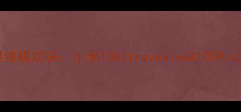 旗舰机皇终极对决小米13UltravsvivoX100Pro深度测评