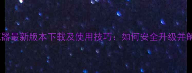 旧版OPPO浏览器最新版本下载及使用技巧如何安全升级并解决常见问题