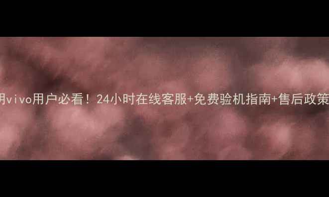 昆明vivo用户必看24小时在线客服免费验机指南售后政策全