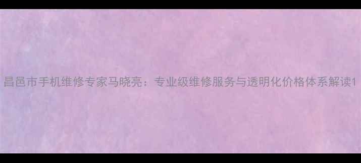 昌邑市手机维修专家马晓亮专业级维修服务与透明化价格体系解读
