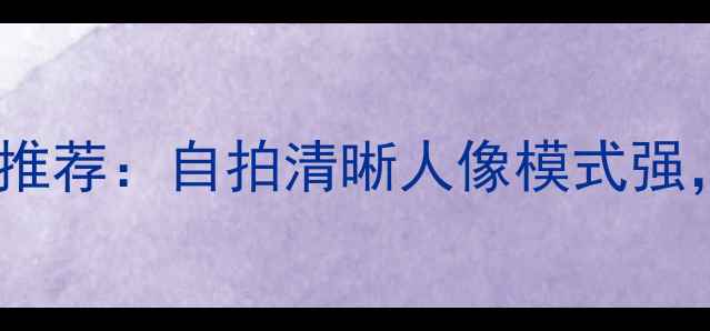 图片 最佳前置双摄手机推荐：自拍清晰人像模式强，夜景拍摄不翻车2