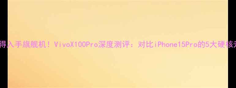 最值得入手旗舰机VivoX100Pro深度测评对比iPhone15Pro的5大硬核升级