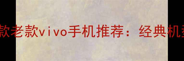 图片 最值得入手的10款老款vivo手机推荐：经典机型全与选购指南1