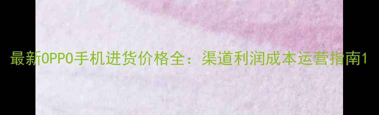 最新OPPO手机进货价格全渠道利润成本运营指南