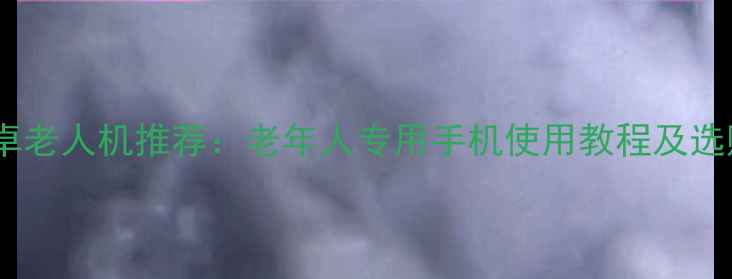 最新安卓老人机推荐老年人专用手机使用教程及选购指南