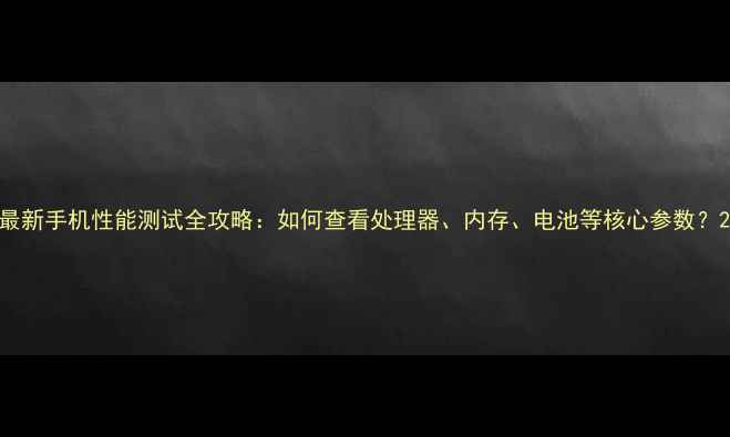 图片 最新手机性能测试全攻略：如何查看处理器、内存、电池等核心参数？2