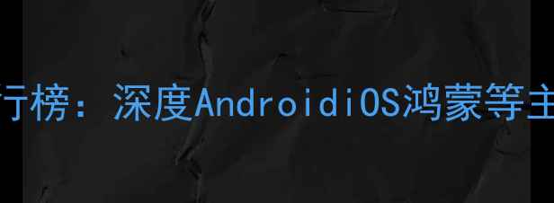 最新手机操作系统排行榜深度AndroidiOS鸿蒙等主流系统的功能与选择