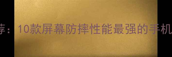 最新抗摔手机推荐10款屏幕防摔性能最强的手机测评与选购指南