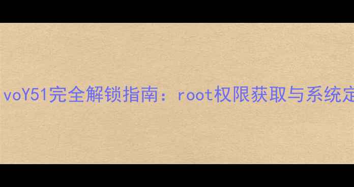最新教程vivoY51完全解锁指南root权限获取与系统定制全攻略