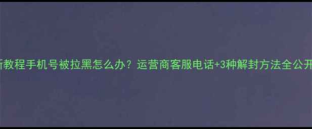 最新教程手机号被拉黑怎么办运营商客服电话3种解封方法全公开