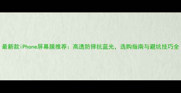 最新款iPhone屏幕膜推荐高透防摔抗蓝光选购指南与避坑技巧全