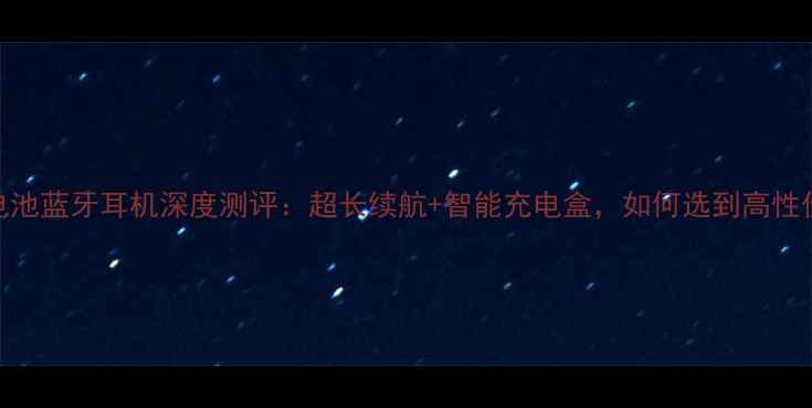 图片 最新款双电池蓝牙耳机深度测评：超长续航+智能充电盒，如何选到高性价比好物？