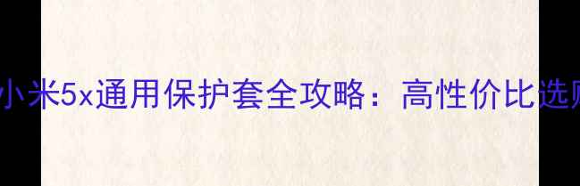 最新款小米5x通用保护套全攻略高性价比选购指南