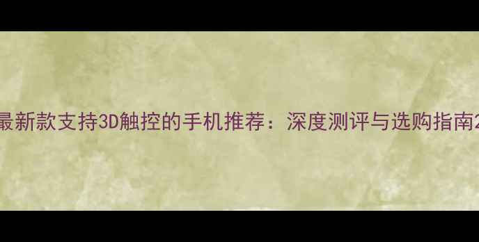 最新款支持3D触控的手机推荐深度测评与选购指南